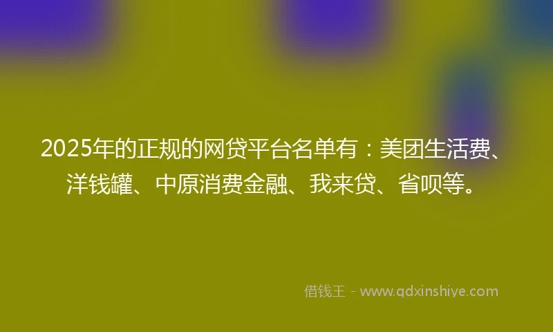 2025年的正规的网贷平台名单有：美团生活费、洋钱罐、中原消费金融、我来贷、省呗等。