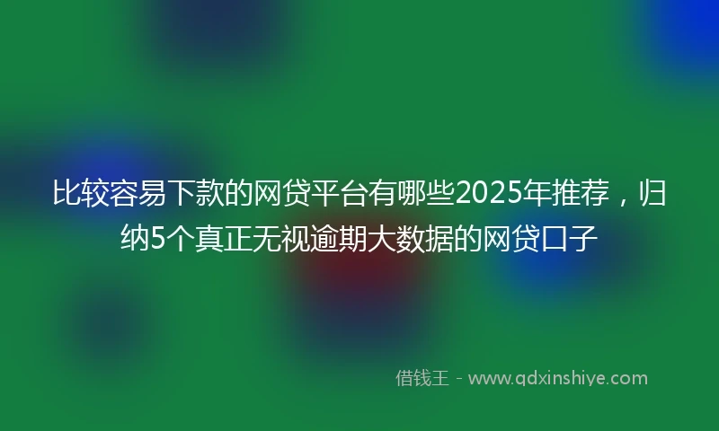 比较容易下款的网贷平台有哪些2025年推荐，归纳5个真正无视逾期大数据的网贷口子