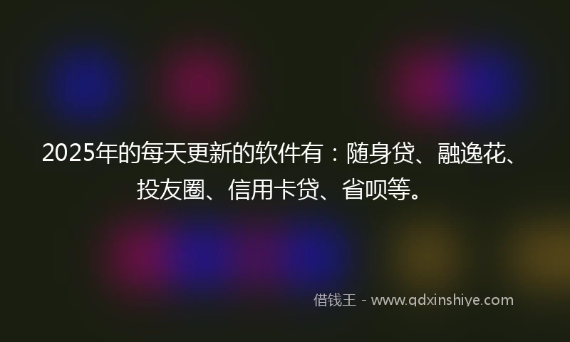2025年的每天更新的软件有：随身贷、融逸花、投友圈、信用卡贷、省呗等。