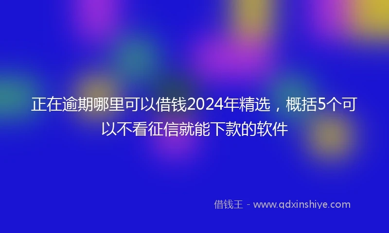 正在逾期哪里可以借钱2024年精选，概括5个可以不看征信就能下款的软件