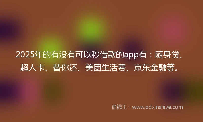 2025年的有没有可以秒借款的app有：随身贷、超人卡、替你还、美团生活费、京东金融等。