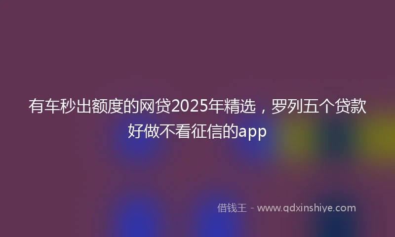 有车秒出额度的网贷2025年精选，罗列五个贷款好做不看征信的app
