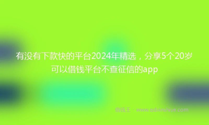 有没有下款快的平台2024年精选，分享5个20岁可以借钱平台不查征信的app