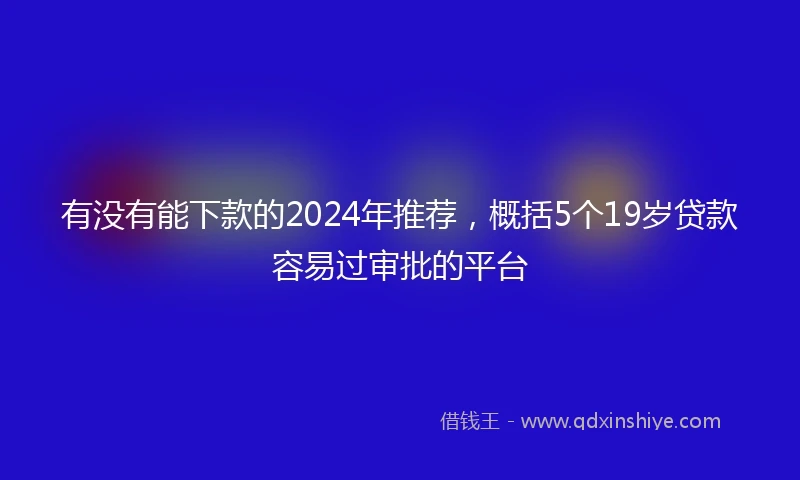 有没有能下款的2024年推荐，概括5个19岁贷款容易过审批的平台