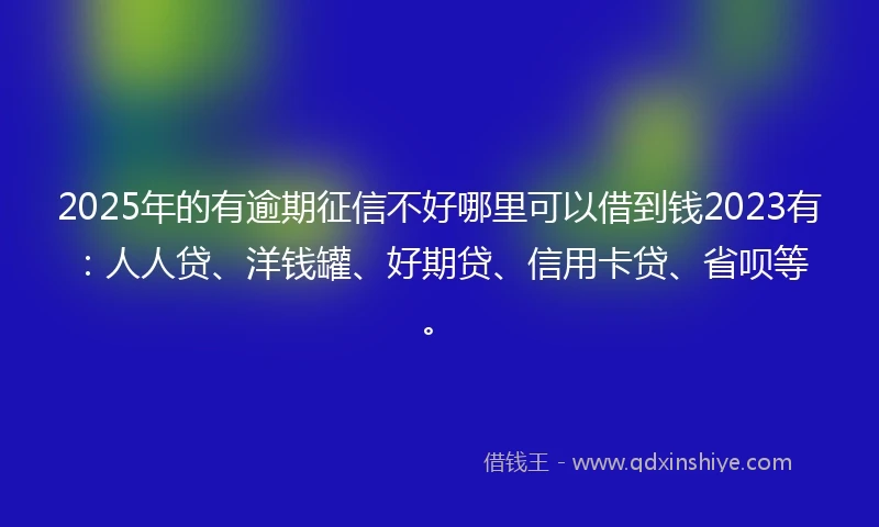 2025年的有逾期征信不好哪里可以借到钱2023有：人人贷、洋钱罐、好期贷、信用卡贷、省呗等。