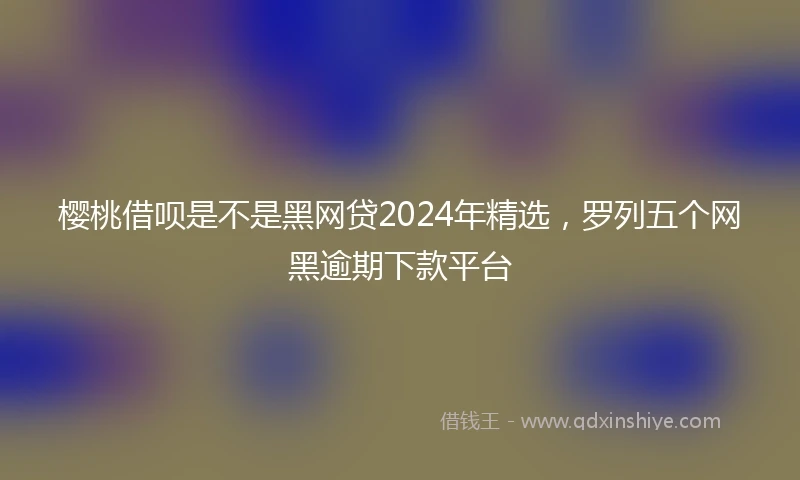 樱桃借呗是不是黑网贷2024年精选，罗列五个网黑逾期下款平台