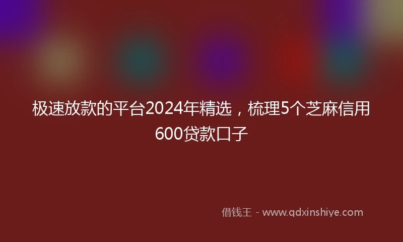 极速放款的平台2024年精选，梳理5个芝麻信用600贷款口子
