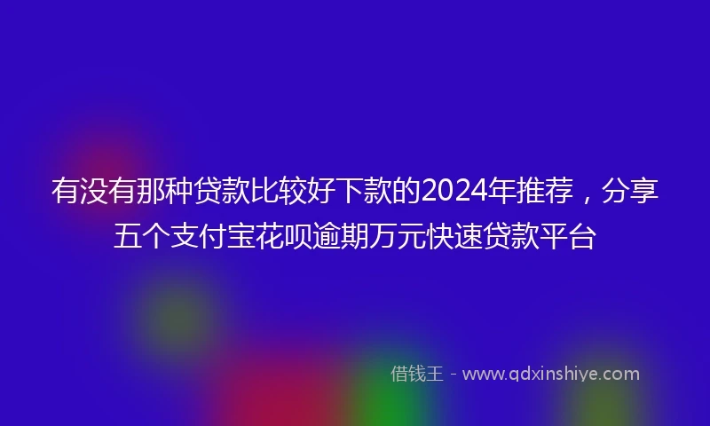 有没有那种贷款比较好下款的2024年推荐，分享五个支付宝花呗逾期万元快速贷款平台