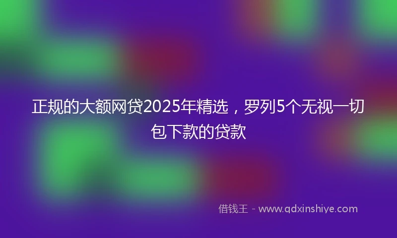 正规的大额网贷2025年精选，罗列5个无视一切包下款的贷款
