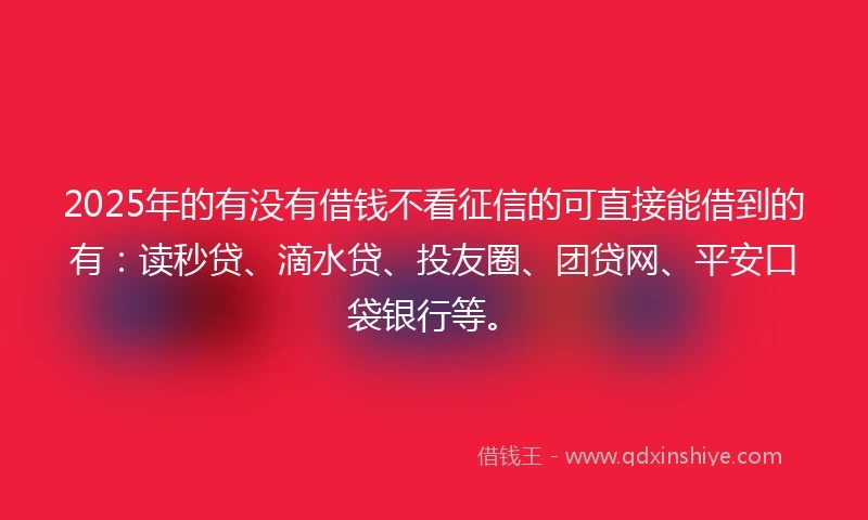 2025年的有没有借钱不看征信的可直接能借到的有：读秒贷、滴水贷、投友圈、团贷网、平安口袋银行等。