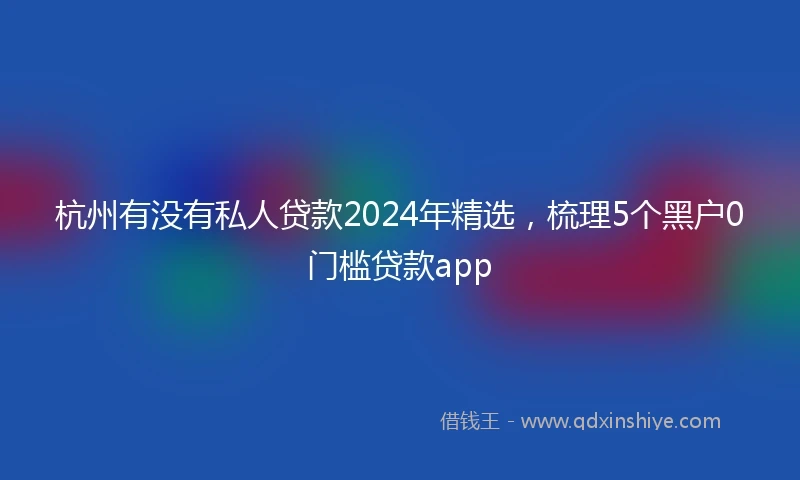 杭州有没有私人贷款2024年精选,梳理5个黑户0门槛贷款app