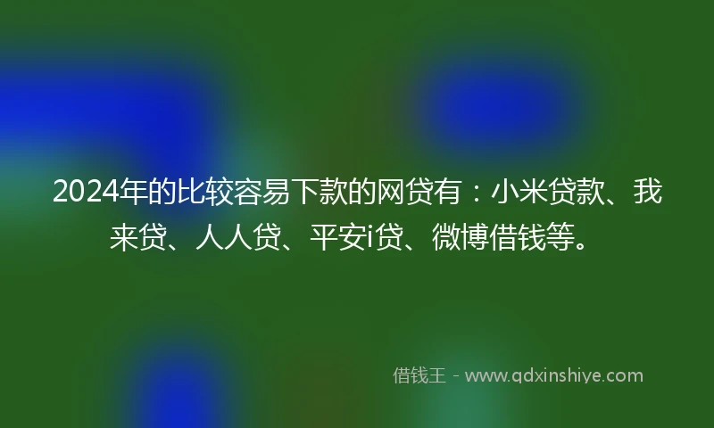 2024年的比较容易下款的网贷有：小米贷款、我来贷、人人贷、平安i贷、微博借钱等。