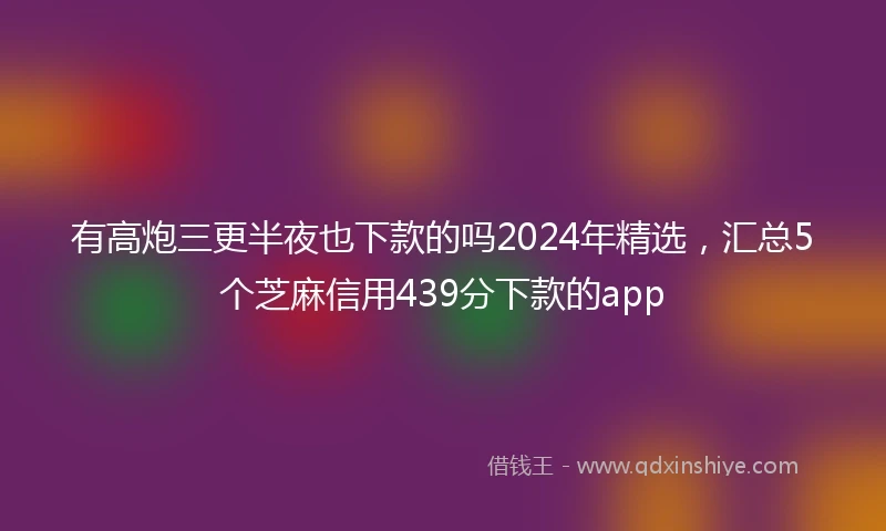 有高炮三更半夜也下款的吗2024年精选，汇总5个芝麻信用439分下款的app