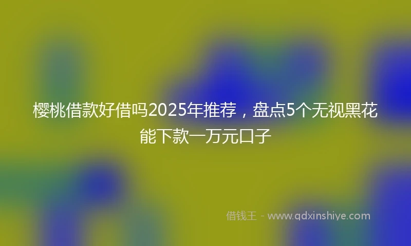 樱桃借款好借吗2025年推荐，盘点5个无视黑花能下款一万元口子