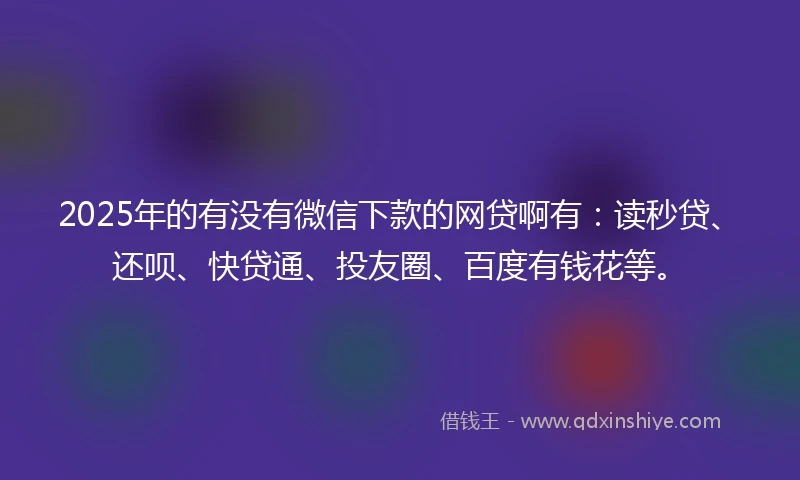 2025年的有没有微信下款的网贷啊有：读秒贷、还呗、快贷通、投友圈、百度有钱花等。