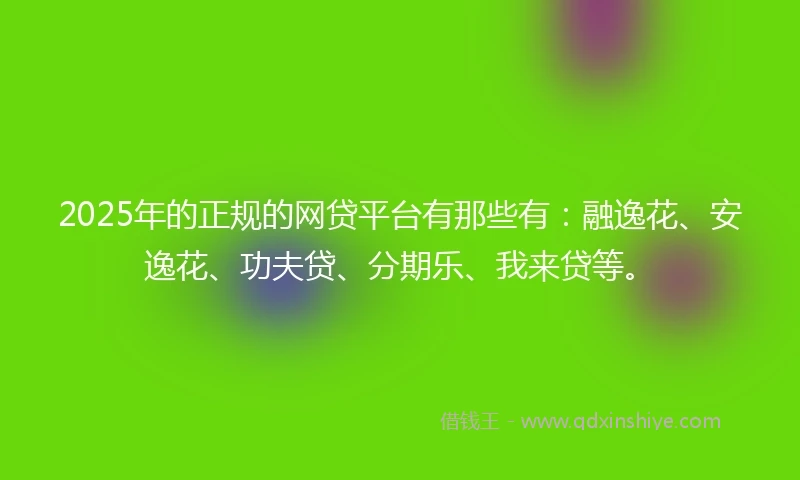 2025年的正规的网贷平台有那些有：融逸花、安逸花、功夫贷、分期乐、我来贷等。