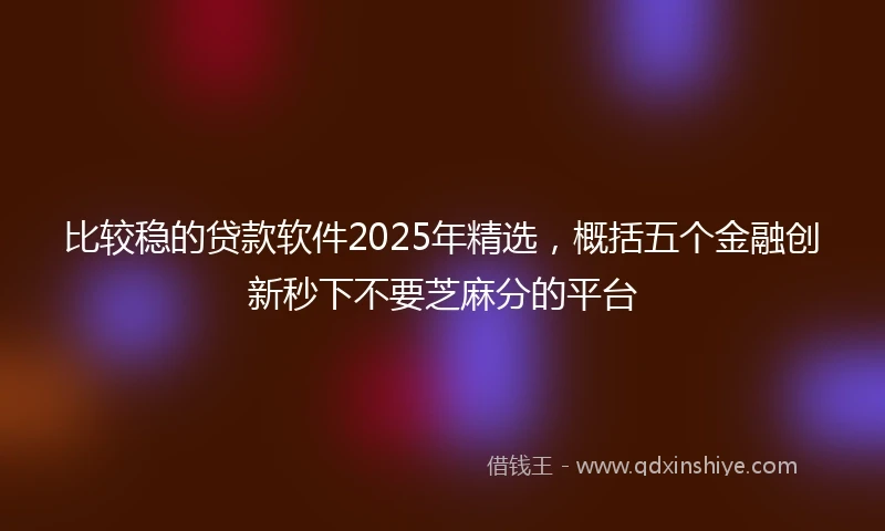 比较稳的贷款软件2025年精选，概括五个金融创新秒下不要芝麻分的平台
