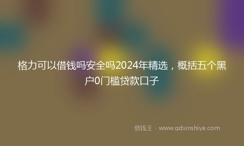 格力可以借钱吗安全吗2024年精选，概括五个黑户0门槛贷款口子
