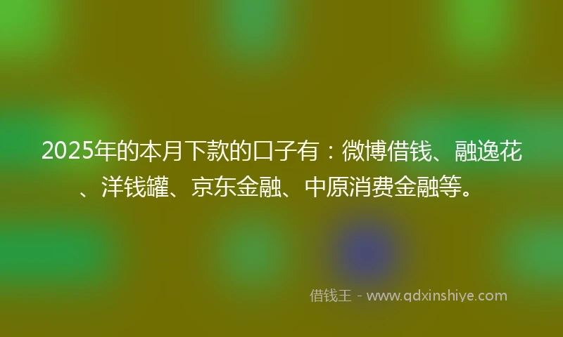 2025年的本月下款的口子有：微博借钱、融逸花、洋钱罐、京东金融、中原消费金融等。