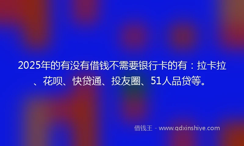 2025年的有没有借钱不需要银行卡的有：拉卡拉、花呗、快贷通、投友圈、51人品贷等。