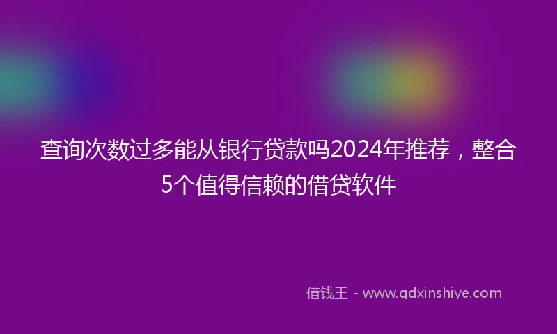 查询次数过多能从银行贷款吗2024年推荐，整合5个值得信赖的借贷软件