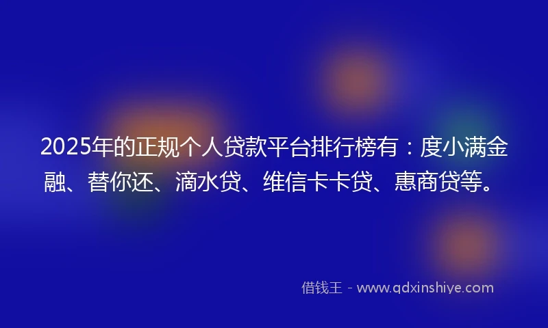 2025年的正规个人贷款平台排行榜有：度小满金融、替你还、滴水贷、维信卡卡贷、惠商贷等。