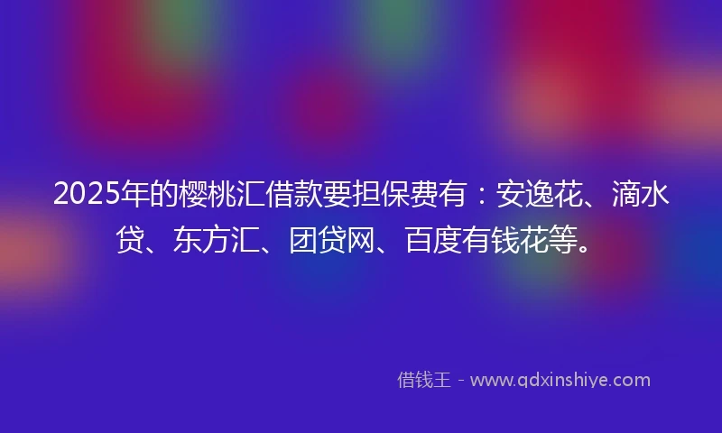 2025年的樱桃汇借款要担保费有：安逸花、滴水贷、东方汇、团贷网、百度有钱花等。