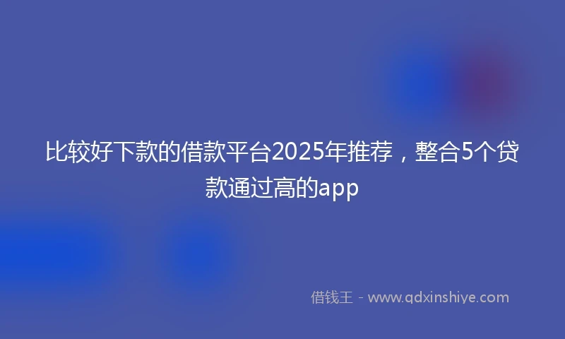 比较好下款的借款平台2025年推荐，整合5个贷款通过高的app