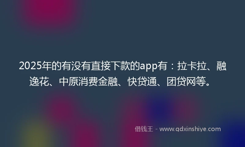 2025年的有没有直接下款的app有：拉卡拉、融逸花、中原消费金融、快贷通、团贷网等。