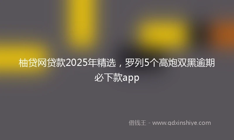 柚贷网贷款2025年精选，罗列5个高炮双黑逾期必下款app