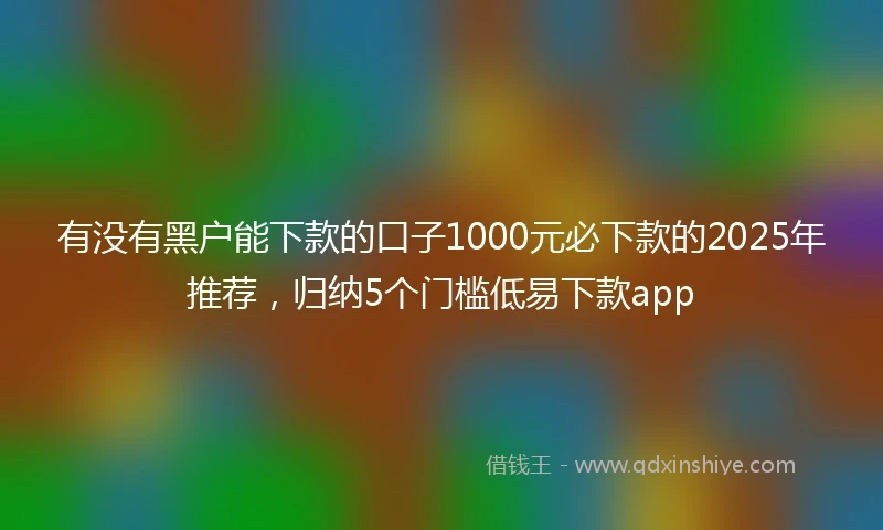 有没有黑户能下款的口子1000元必下款的2025年推荐，归纳5个门槛低易下款app