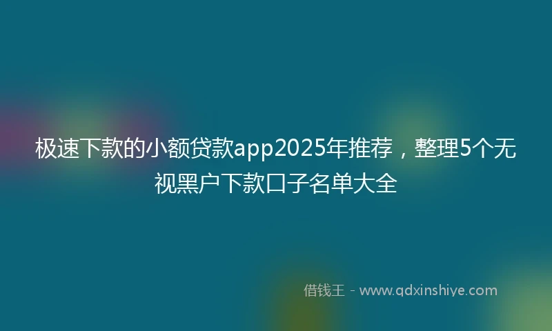 极速下款的小额贷款app2025年推荐，整理5个无视黑户下款口子名单大全