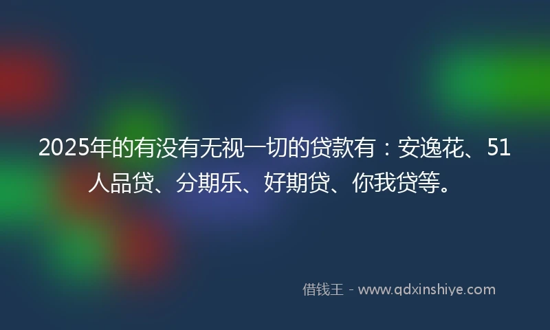 2025年的有没有无视一切的贷款有：安逸花、51人品贷、分期乐、好期贷、你我贷等。