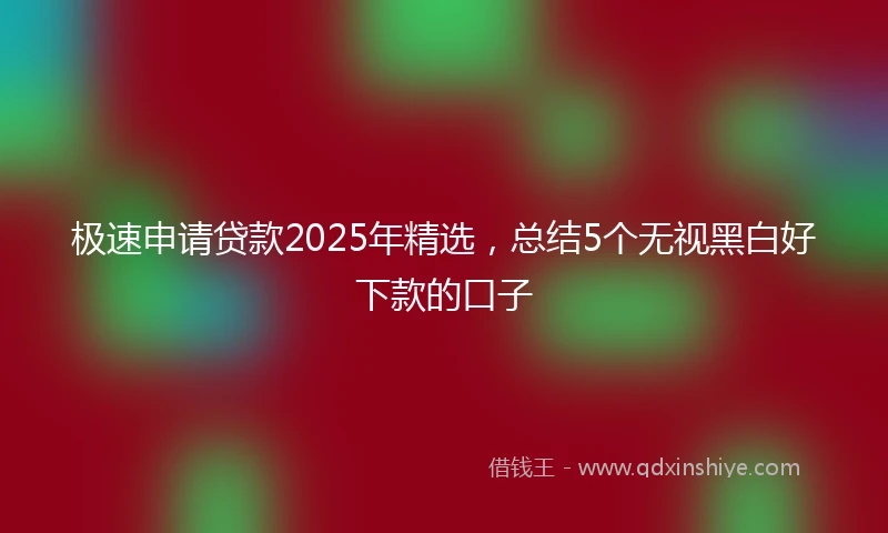 极速申请贷款2025年精选，总结5个无视黑白好下款的口子