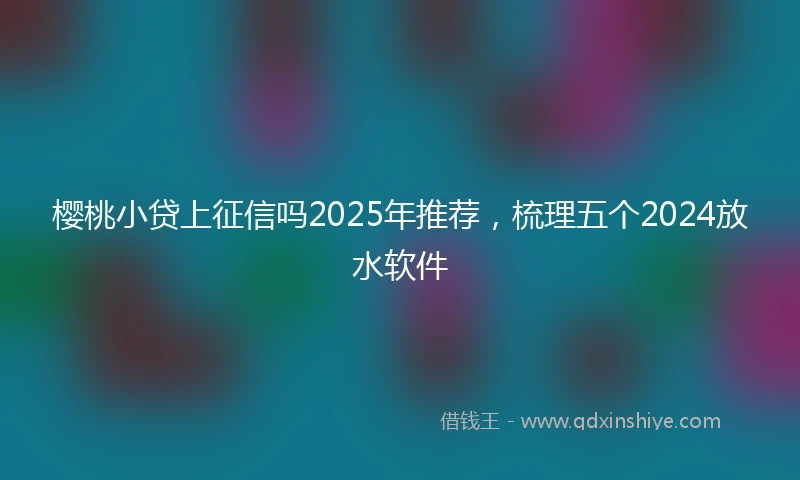 樱桃小贷上征信吗2025年推荐，梳理五个2024放水软件