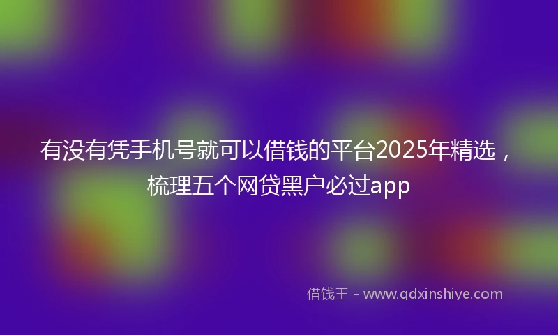 有没有凭手机号就可以借钱的平台2025年精选，梳理五个网贷黑户必过app