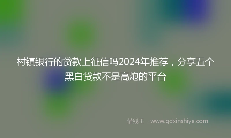 村镇银行的贷款上征信吗2024年推荐，分享五个黑白贷款不是高炮的平台