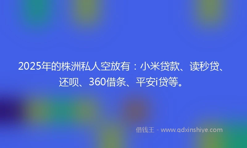 2025年的株洲私人空放有：小米贷款、读秒贷、还呗、360借条、平安i贷等。