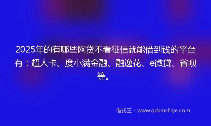 2025年的有哪些网贷不看征信就能借到钱的平台有：超人卡、度小满金融、融逸花、e微贷、省呗等。