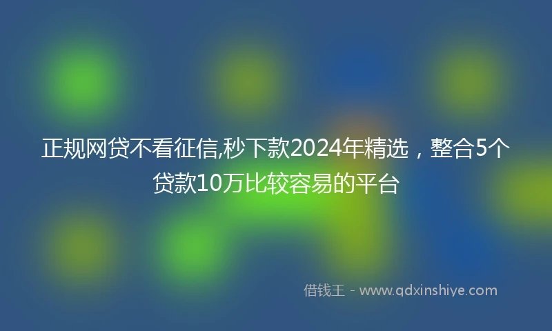 正规网贷不看征信,秒下款2024年精选，整合5个贷款10万比较容易的平台