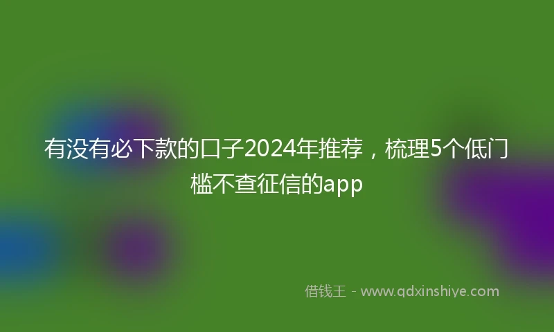 有没有必下款的口子2024年推荐，梳理5个低门槛不查征信的app