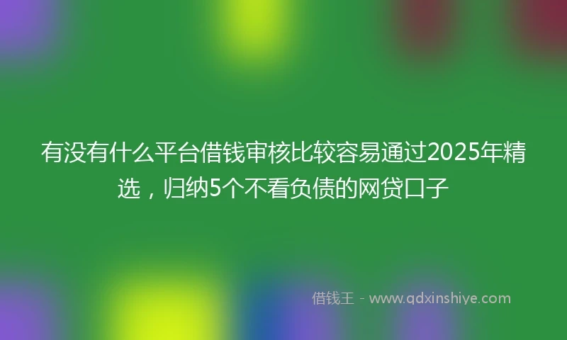 有没有什么平台借钱审核比较容易通过2025年精选，归纳5个不看负债的网贷口子