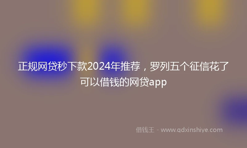 正规网贷秒下款2024年推荐，罗列五个征信花了可以借钱的网贷app