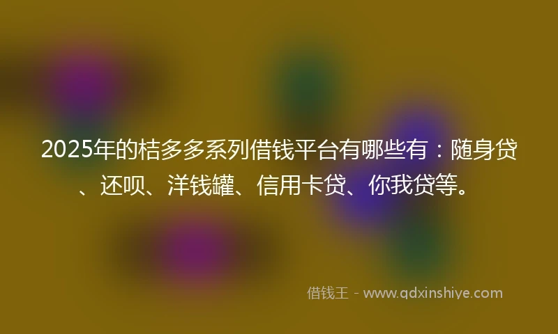 2025年的桔多多系列借钱平台有哪些有：随身贷、还呗、洋钱罐、信用卡贷、你我贷等。