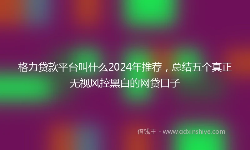 格力贷款平台叫什么2024年推荐，总结五个真正无视风控黑白的网贷口子