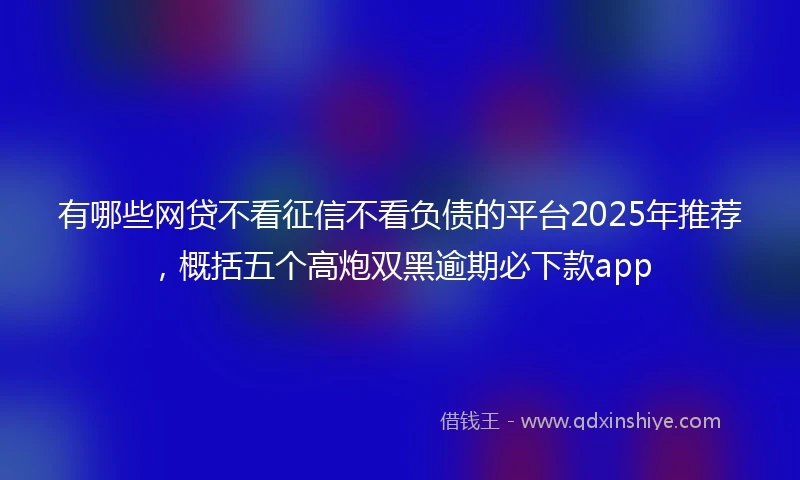 有哪些网贷不看征信不看负债的平台2025年推荐，概括五个高炮双黑逾期必下款app