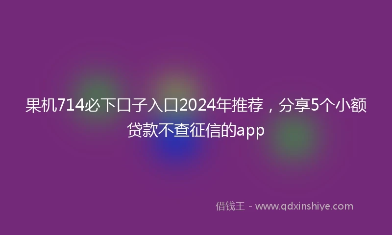 果机714必下口子入口2024年推荐，分享5个小额贷款不查征信的app