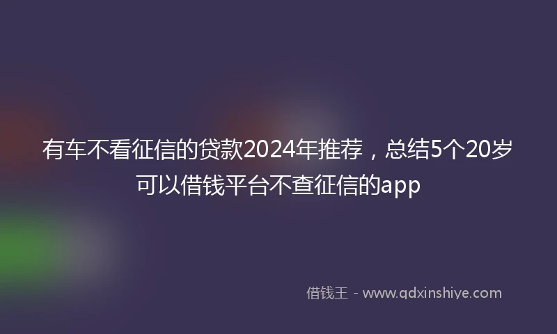 有车不看征信的贷款2024年推荐，总结5个20岁可以借钱平台不查征信的app
