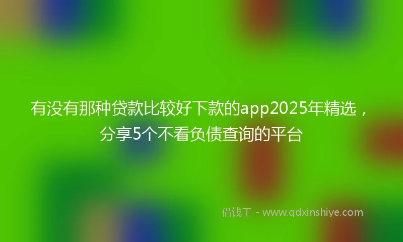 有没有那种贷款比较好下款的app2025年精选，分享5个不看负债查询的平台
