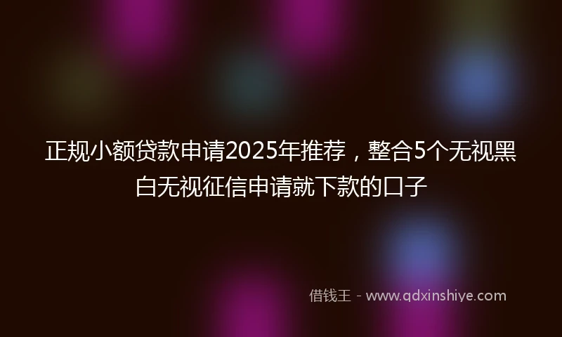 正规小额贷款申请2025年推荐，整合5个无视黑白无视征信申请就下款的口子